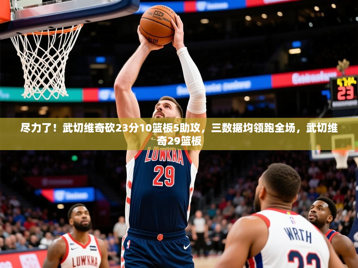 2025开云体育入口网址尽力了!武切维奇砍23分10篮板5助攻,三数据均领跑全场,武切维奇29篮板 第2张