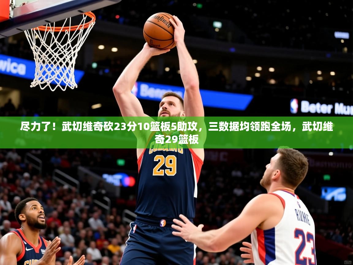 2025开云体育入口网址尽力了!武切维奇砍23分10篮板5助攻,三数据均领跑全场,武切维奇29篮板 第4张
