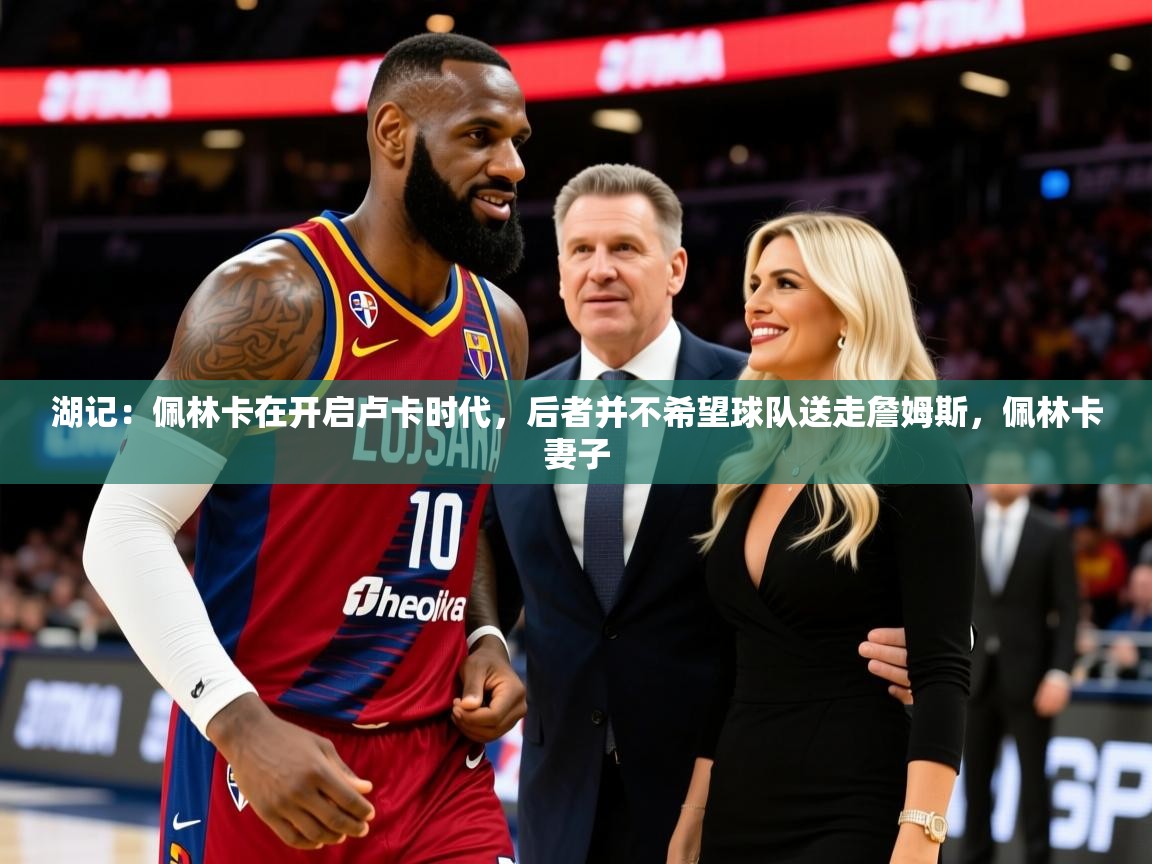 2025开云体育app下载湖记:佩林卡在开启卢卡时代,后者并不希望球队送走詹姆斯,佩林卡妻子 第4张