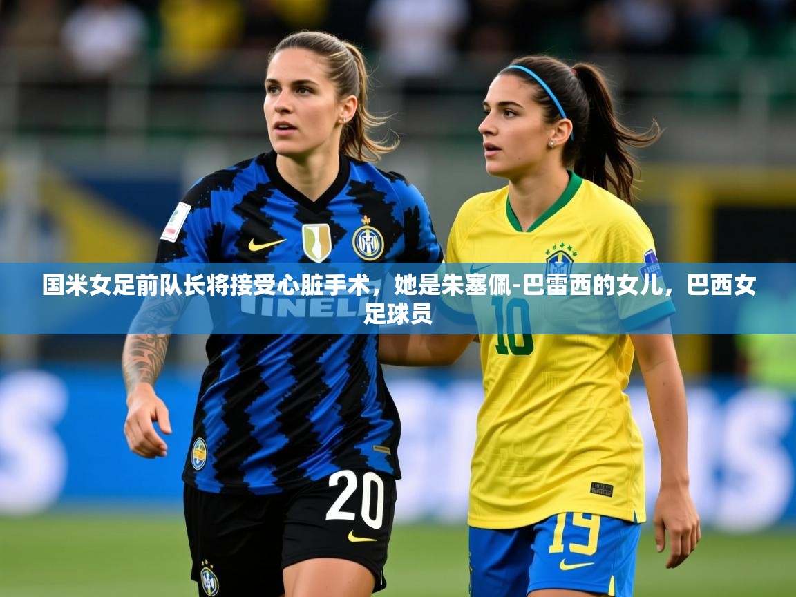 2025开云体育官网app国米女足前队长将接受心脏手术，她是朱塞佩-巴雷西的女儿，巴西女足球员  第1张