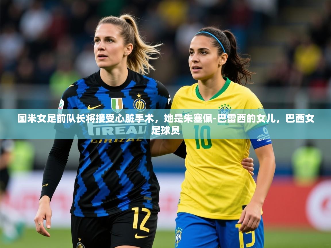 2025开云体育官网app国米女足前队长将接受心脏手术，她是朱塞佩-巴雷西的女儿，巴西女足球员  第3张