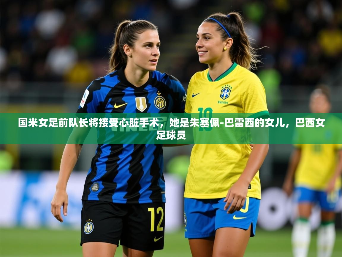 2025开云体育官网app国米女足前队长将接受心脏手术，她是朱塞佩-巴雷西的女儿，巴西女足球员  第4张